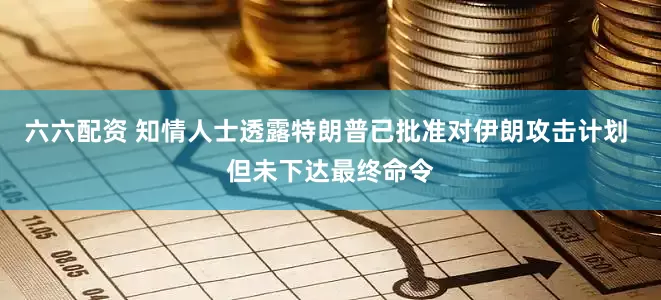 六六配资 知情人士透露特朗普已批准对伊朗攻击计划 但未下达最终命令