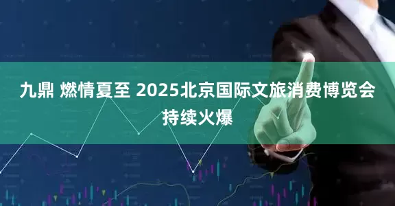 九鼎 燃情夏至 2025北京国际文旅消费博览会持续火爆