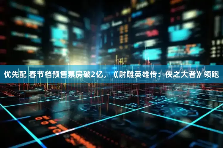 优先配 春节档预售票房破2亿，《射雕英雄传：侠之大者》领跑