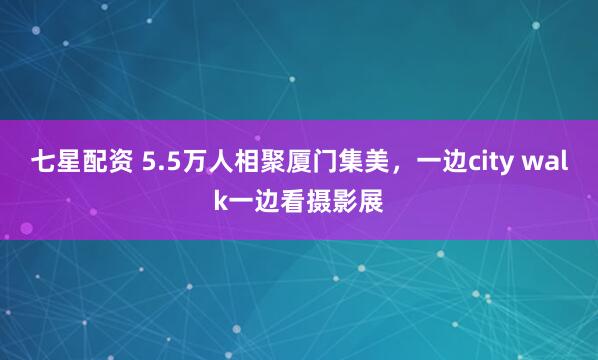 七星配资 5.5万人相聚厦门集美，一边city walk一边看摄影展