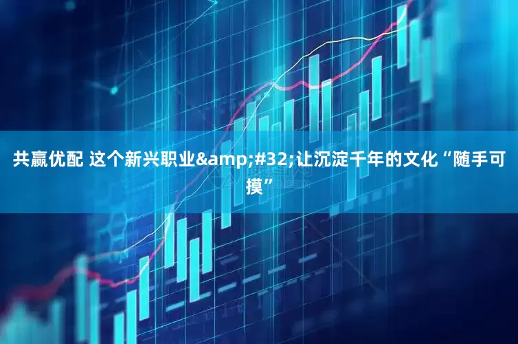 共赢优配 这个新兴职业&#32;让沉淀千年的文化“随手可摸”
