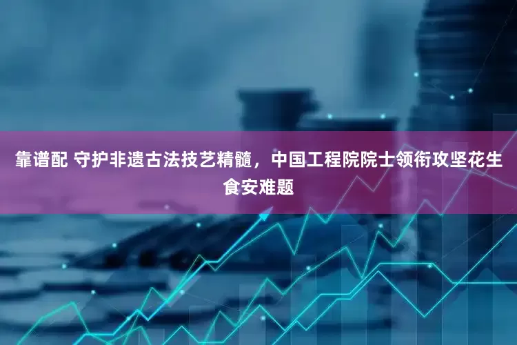 靠谱配 守护非遗古法技艺精髓，中国工程院院士领衔攻坚花生食安难题