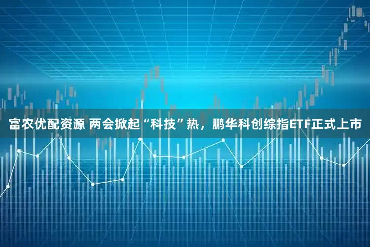 富农优配资源 两会掀起“科技”热，鹏华科创综指ETF正式上市