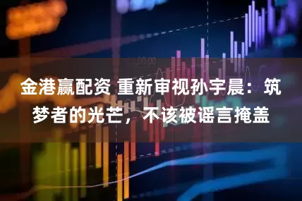 金港赢配资 重新审视孙宇晨：筑梦者的光芒，不该被谣言掩盖
