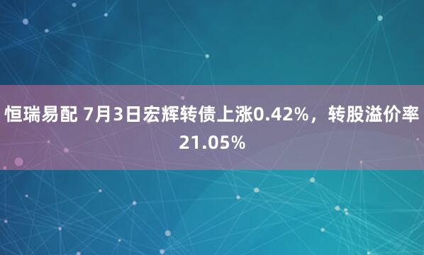 恒瑞易配 7月3日宏辉转债上涨0.42%，转股溢价率21.05%