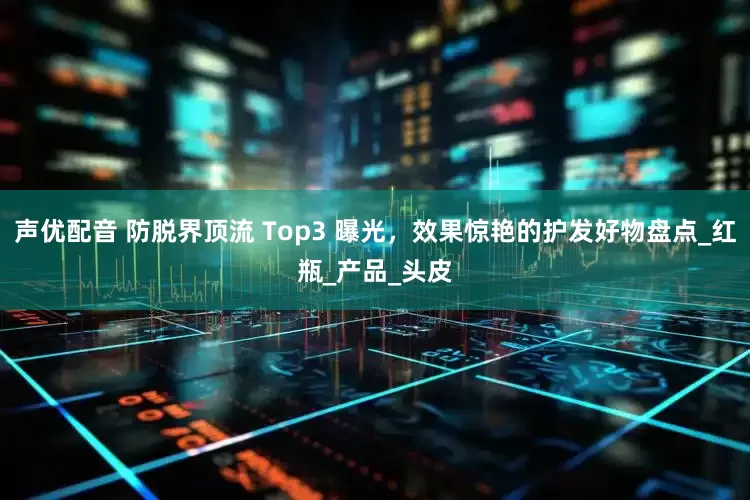 声优配音 防脱界顶流 Top3 曝光，效果惊艳的护发好物盘点_红瓶_产品_头皮