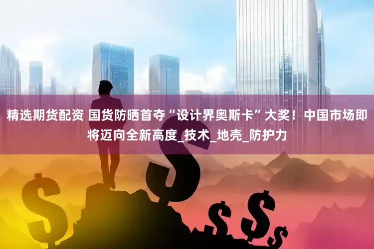 精选期货配资 国货防晒首夺“设计界奥斯卡”大奖！中国市场即将迈向全新高度_技术_地壳_防护力