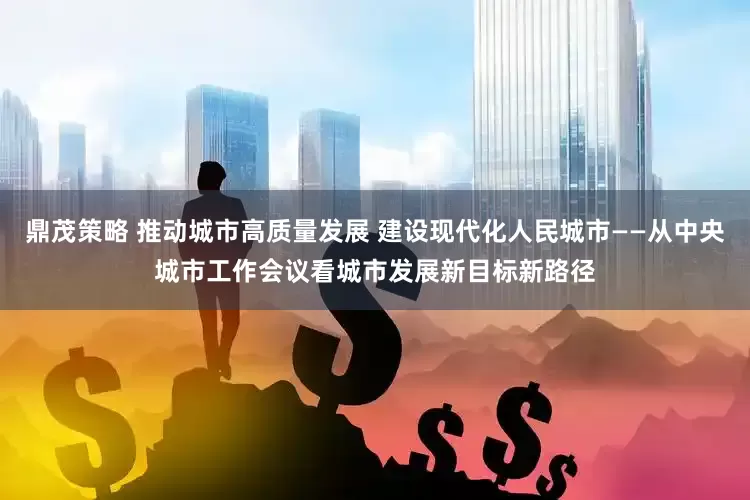 鼎茂策略 推动城市高质量发展 建设现代化人民城市——从中央城市工作会议看城市发展新目标新路径