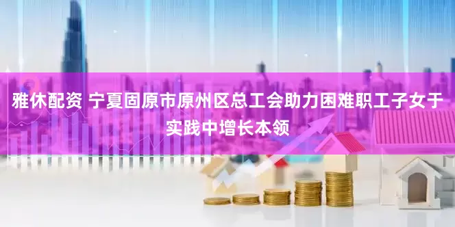 雅休配资 宁夏固原市原州区总工会助力困难职工子女于实践中增长本领