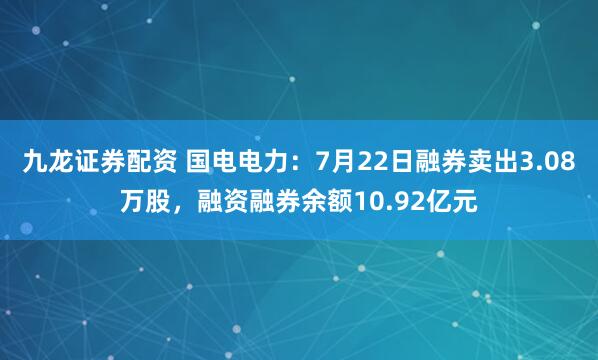 九龙证券配资 国电电力：7月22日融券卖出3.08万股，融资融券余额10.92亿元