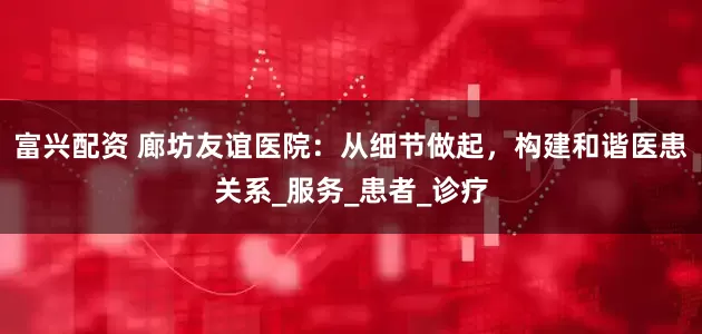 富兴配资 廊坊友谊医院：从细节做起，构建和谐医患关系_服务_患者_诊疗