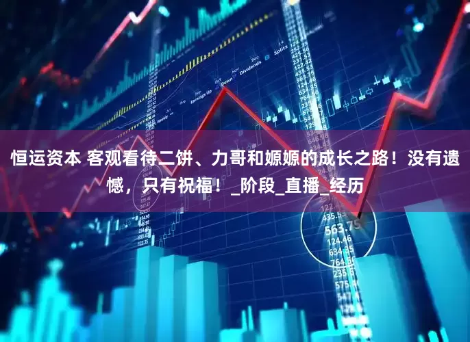 恒运资本 客观看待二饼、力哥和嫄嫄的成长之路！没有遗憾，只有祝福！_阶段_直播_经历