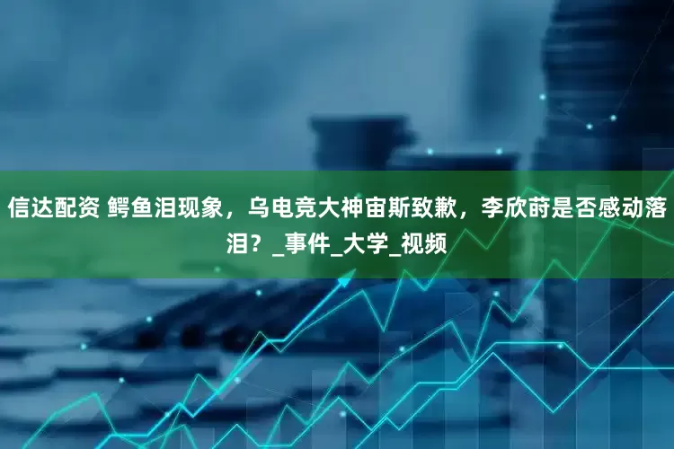 信达配资 鳄鱼泪现象，乌电竞大神宙斯致歉，李欣莳是否感动落泪？_事件_大学_视频