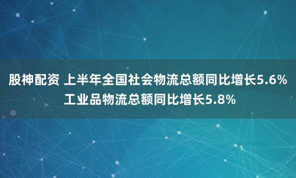 股神配资 上半年全国社会物流总额同比增长5.6% 工业品物流总额同比增长5.8%