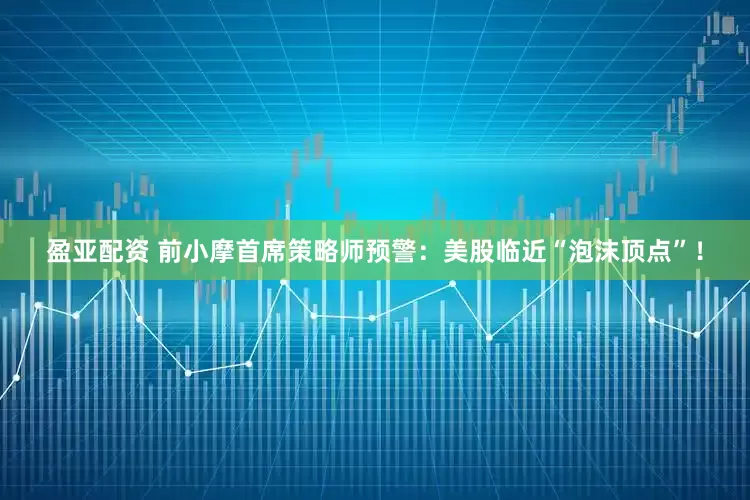 盈亚配资 前小摩首席策略师预警：美股临近“泡沫顶点”！