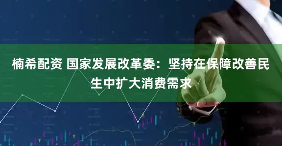 楠希配资 国家发展改革委：坚持在保障改善民生中扩大消费需求