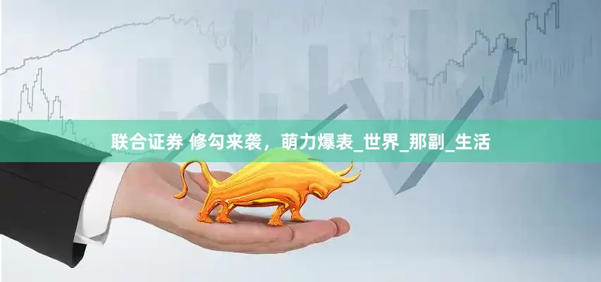 联合证券 修勾来袭，萌力爆表_世界_那副_生活