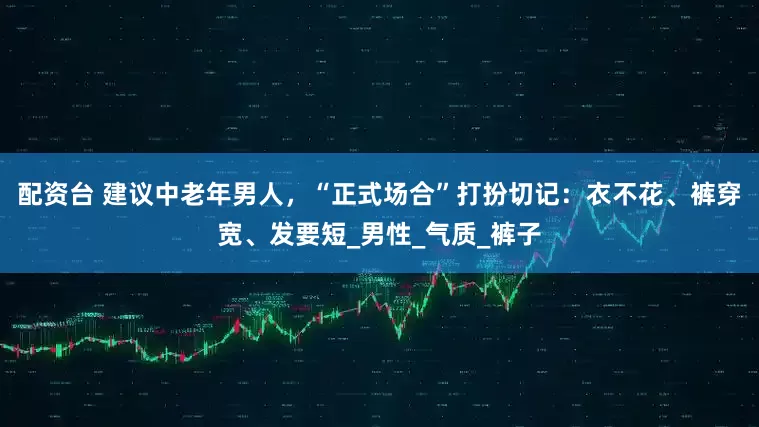 配资台 建议中老年男人，“正式场合”打扮切记：衣不花、裤穿宽、发要短_男性_气质_裤子
