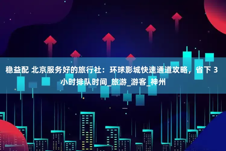 稳益配 北京服务好的旅行社：环球影城快速通道攻略，省下 3 小时排队时间_旅游_游客_神州