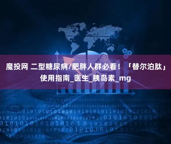魔投网 二型糖尿病/肥胖人群必看！「替尔泊肽」使用指南_医生_胰岛素_mg