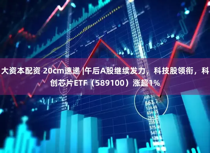 大资本配资 20cm速递 |午后A股继续发力，科技股领衔，科创芯片ETF（589100）涨超1%