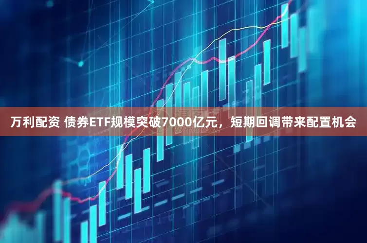 万利配资 债券ETF规模突破7000亿元，短期回调带来配置机会