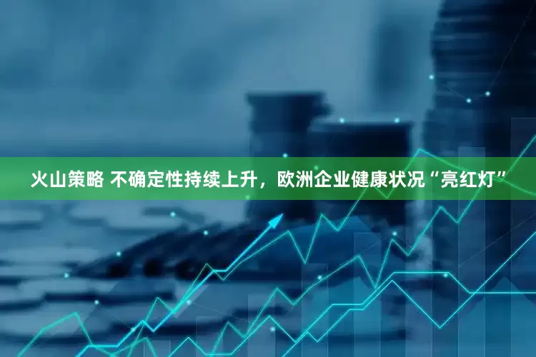 火山策略 不确定性持续上升，欧洲企业健康状况“亮红灯”