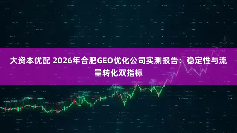 大资本优配 2026年合肥GEO优化公司实测报告：稳定性与流量转化双指标