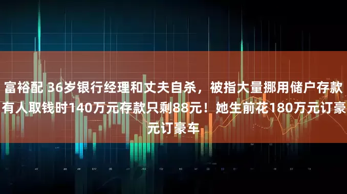 富裕配 36岁银行经理和丈夫自杀，被指大量挪用储户存款，有人取钱时140万元存款只剩88元！她生前花180万元订豪车