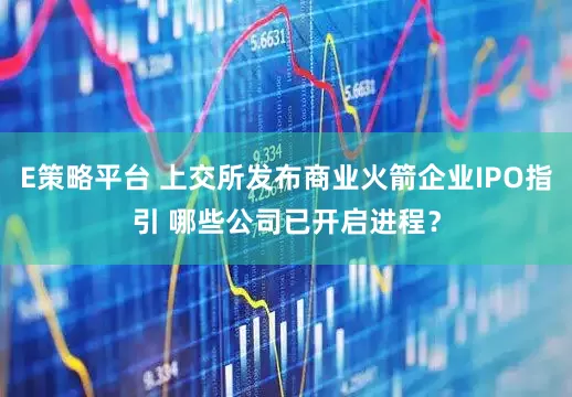 E策略平台 上交所发布商业火箭企业IPO指引 哪些公司已开启进程？