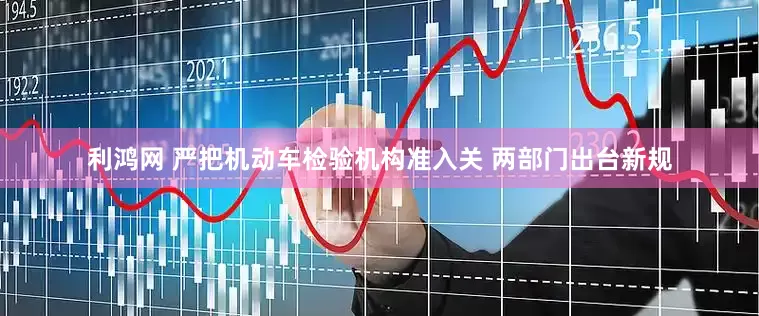 利鸿网 严把机动车检验机构准入关 两部门出台新规