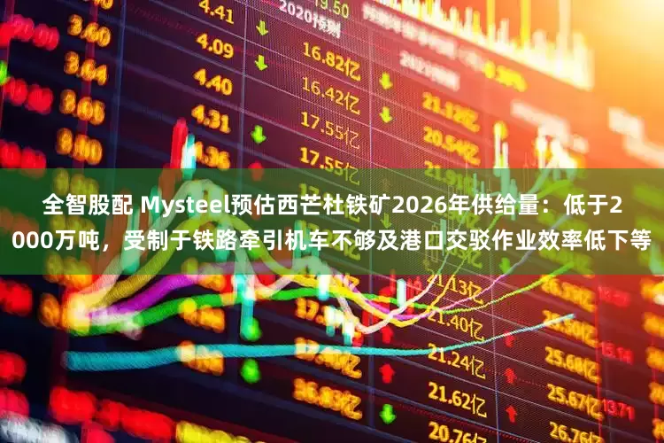 全智股配 Mysteel预估西芒杜铁矿2026年供给量：低于2000万吨，受制于铁路牵引机车不够及港口交驳作业效率低下等