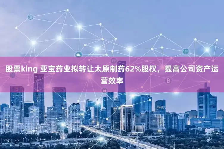 股票king 亚宝药业拟转让太原制药62%股权，提高公司资产运营效率