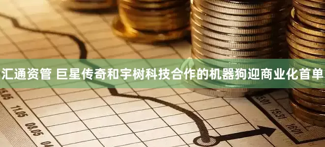 汇通资管 巨星传奇和宇树科技合作的机器狗迎商业化首单
